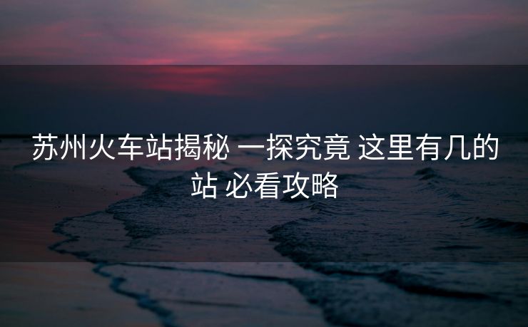 蘇州火車(chē)站揭秘 一探究竟 這里有幾的站 必看攻略
