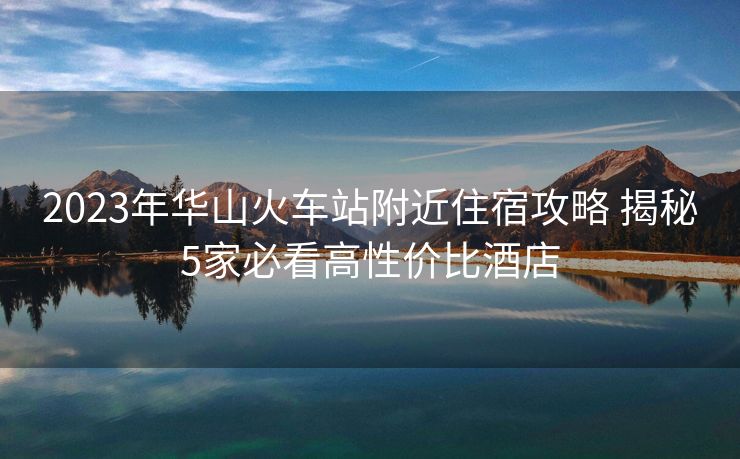 2023年華山火車站附近住宿攻略 揭秘5家必看高性價(jià)比酒店