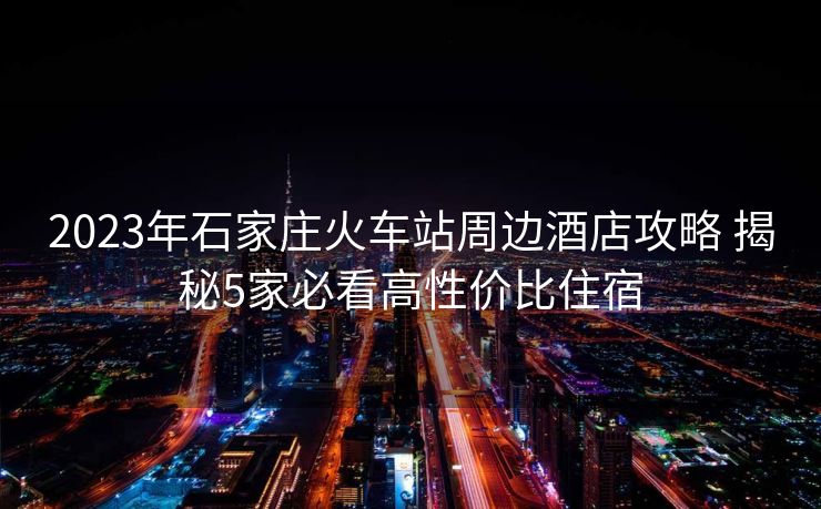 2023年石家莊火車站周邊酒店攻略 揭秘5家必看高性價(jià)比住宿