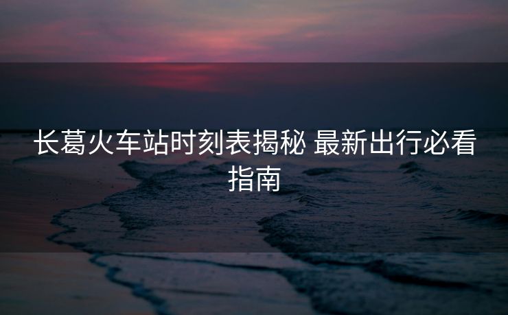長葛火車站時刻表揭秘 最新出行必看指南