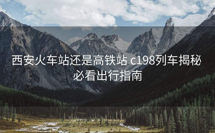 西安火車站還是高鐵站 c198列車揭秘 必看出行指南