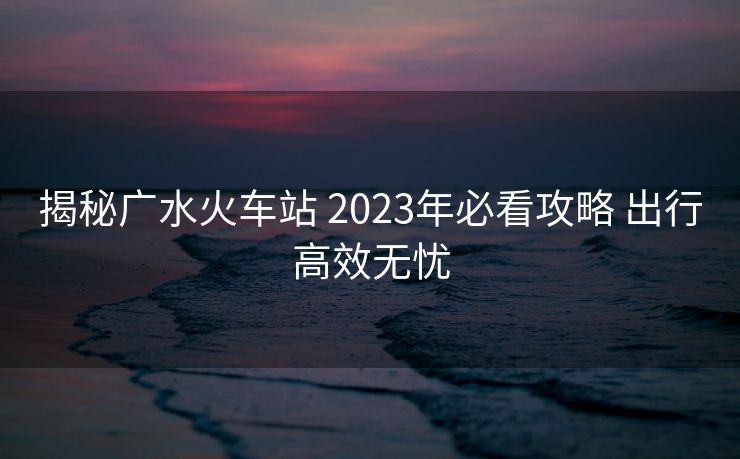 揭秘廣水火車(chē)站 2023年必看攻略 出行高效無(wú)憂
