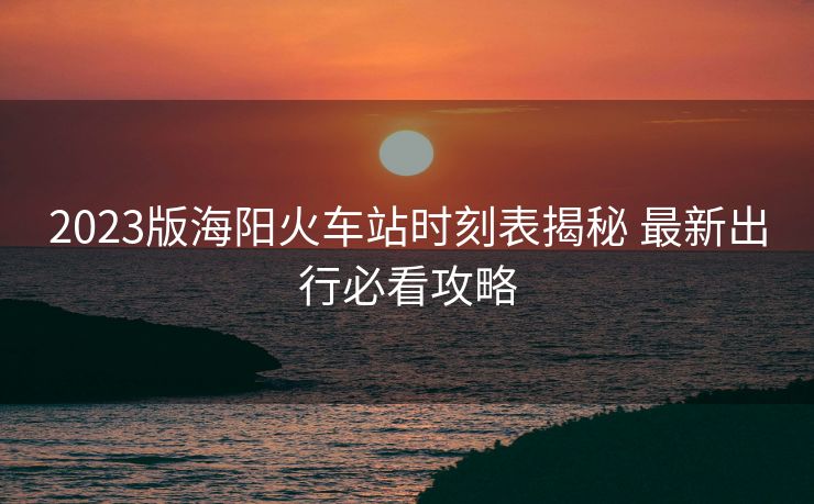 2023版海陽(yáng)火車站時(shí)刻表揭秘 最新出行必看攻略