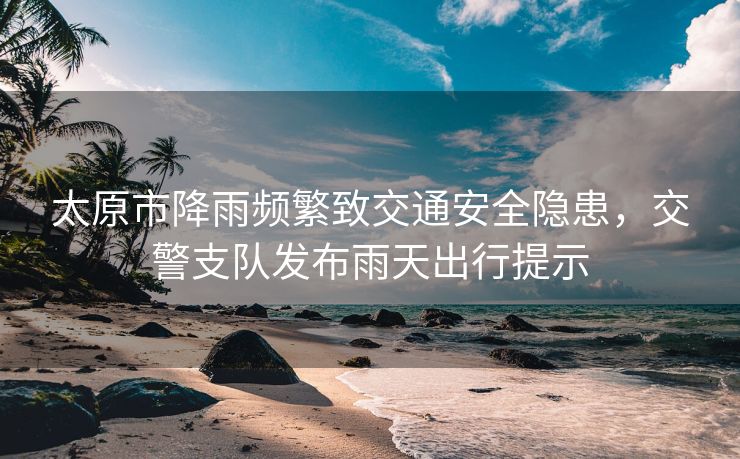 太原市降雨頻繁致交通安全隱患，交警支隊(duì)發(fā)布雨天出行提示