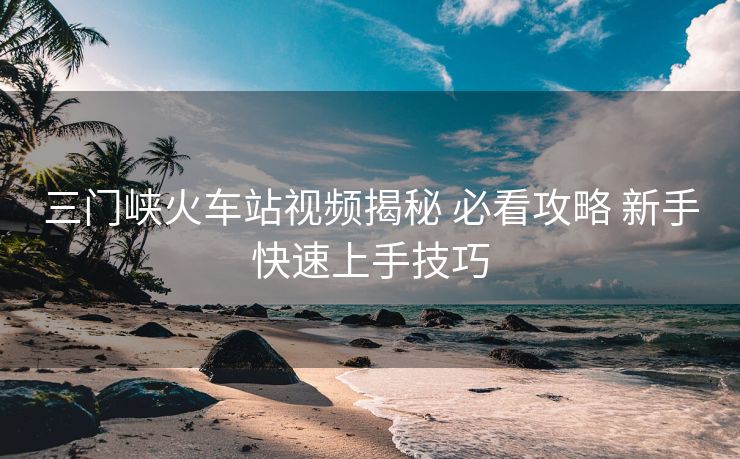 三門峽火車站視頻揭秘 必看攻略 新手快速上手技巧
