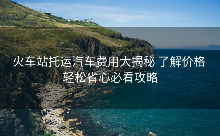 火車站托運汽車費用大揭秘 了解價格 輕松省心必看攻略
