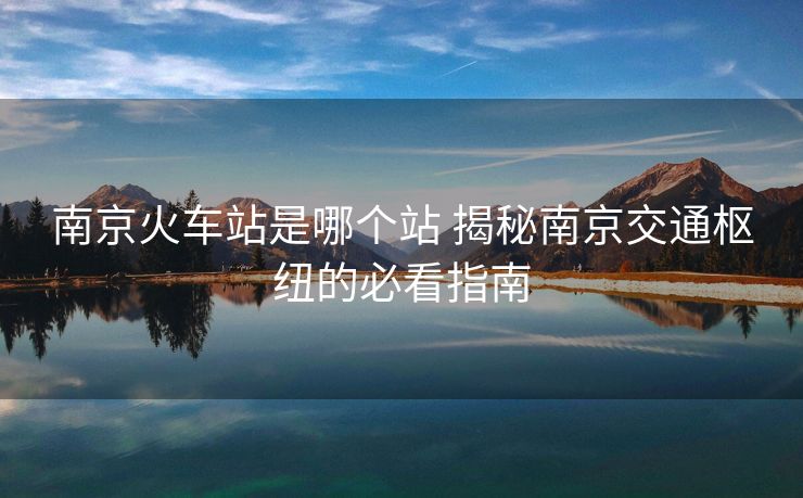 南京火車站是哪個站 揭秘南京交通樞紐的必看指南