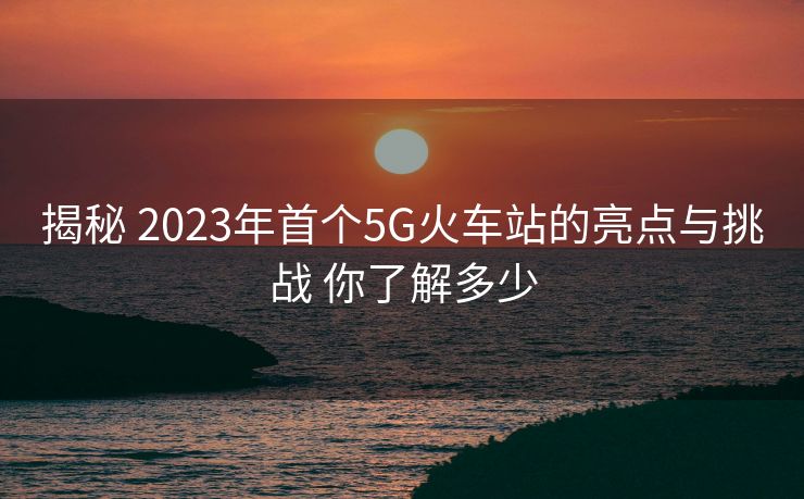 揭秘 2023年首個5G火車站的亮點(diǎn)與挑戰(zhàn) 你了解多少 揭秘 2023年首個5G火車站的亮點(diǎn)與挑戰(zhàn) 你了解多少