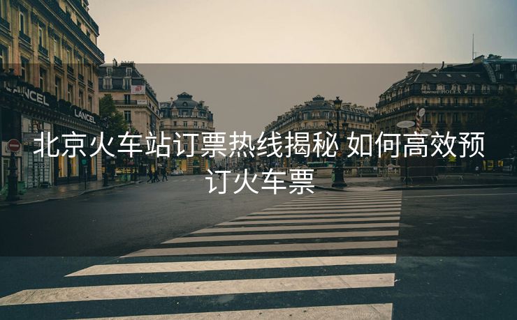 北京火車站訂票熱線揭秘 如何高效預(yù)訂火車票