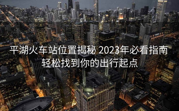 平湖火車站位置揭秘 2023年必看指南 輕松找到你的出行起點