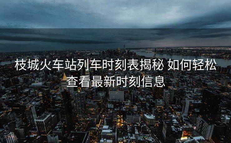 枝城火車(chē)站列車(chē)時(shí)刻表揭秘 如何輕松查看最新時(shí)刻信息
