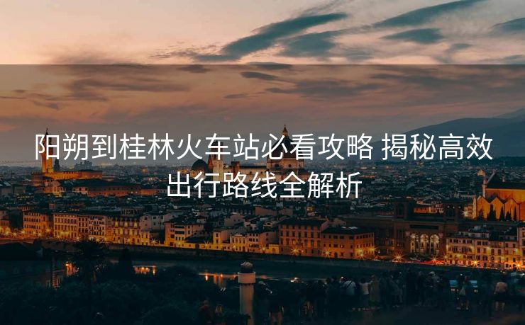 陽(yáng)朔到桂林火車(chē)站必看攻略 揭秘高效出行路線(xiàn)全解析