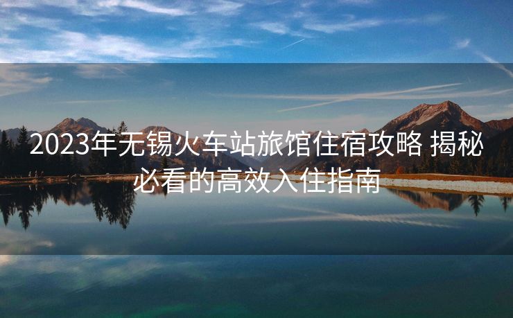 2023年無錫火車站旅館住宿攻略 揭秘必看的高效入住指南