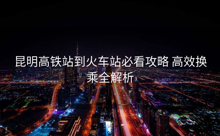 昆明高鐵站到火車站必看攻略 高效換乘全解析