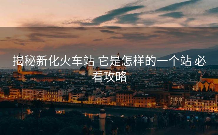 揭秘新化火車站 它是怎樣的一個站 必看攻略