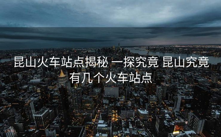 昆山火車(chē)站點(diǎn)揭秘 一探究竟 昆山究竟有幾個(gè)火車(chē)站點(diǎn)