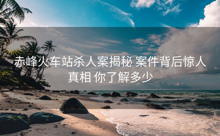 赤峰火車站殺人案揭秘 案件背后驚人真相 你了解多少
