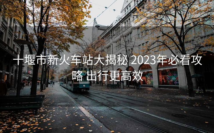 十堰市新火車(chē)站大揭秘 2023年必看攻略 出行更高效