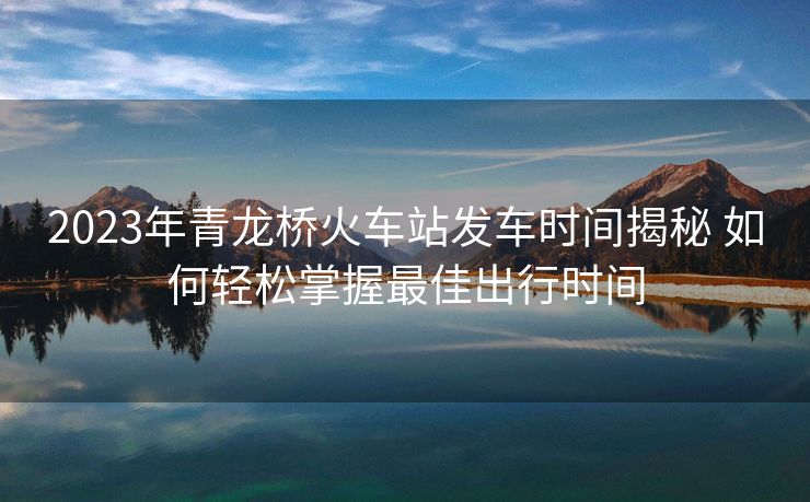 2023年青龍橋火車站發(fā)車時間揭秘 如何輕松掌握最佳出行時間