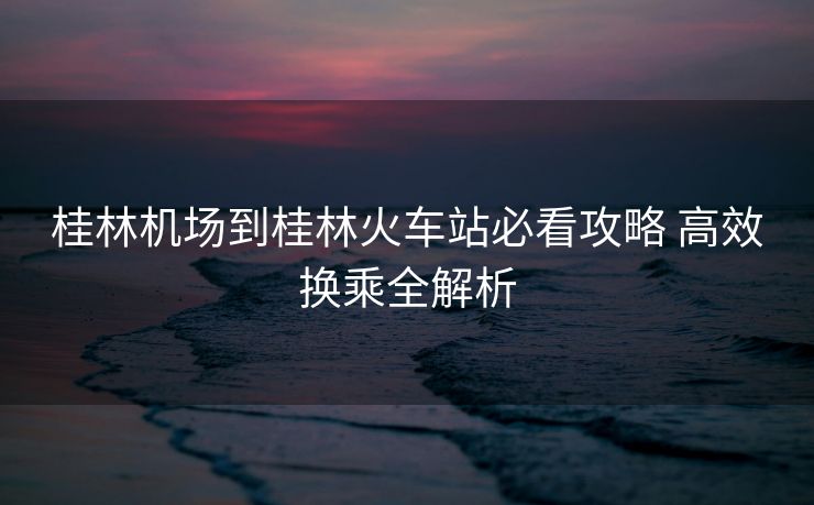 桂林機場到桂林火車站必看攻略 高效換乘全解析