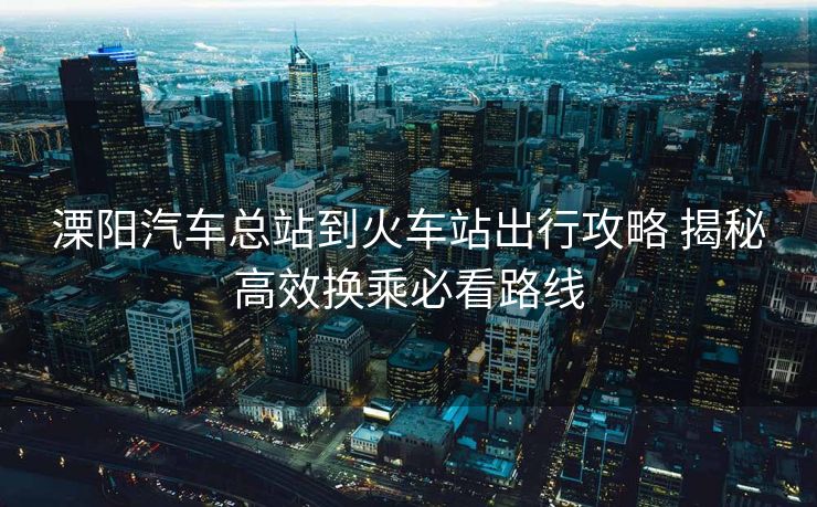 溧陽(yáng)汽車(chē)總站到火車(chē)站出行攻略 揭秘高效換乘必看路線