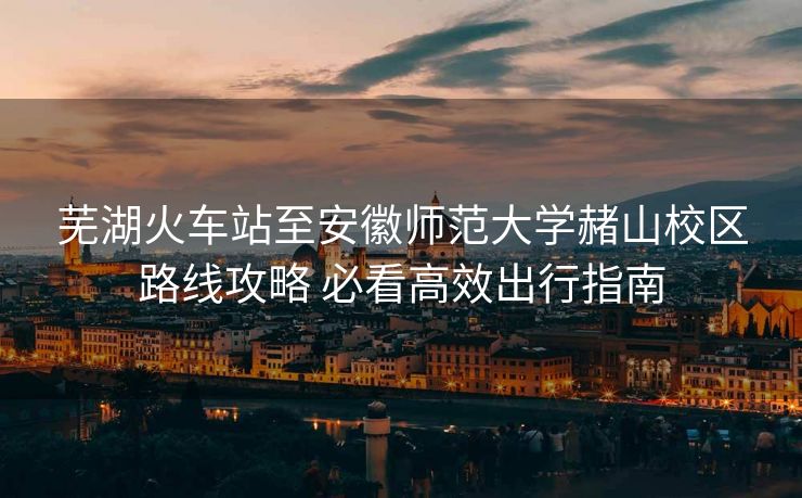 蕪湖火車站至安徽師范大學(xué)赭山校區(qū)路線攻略 必看高效出行指南