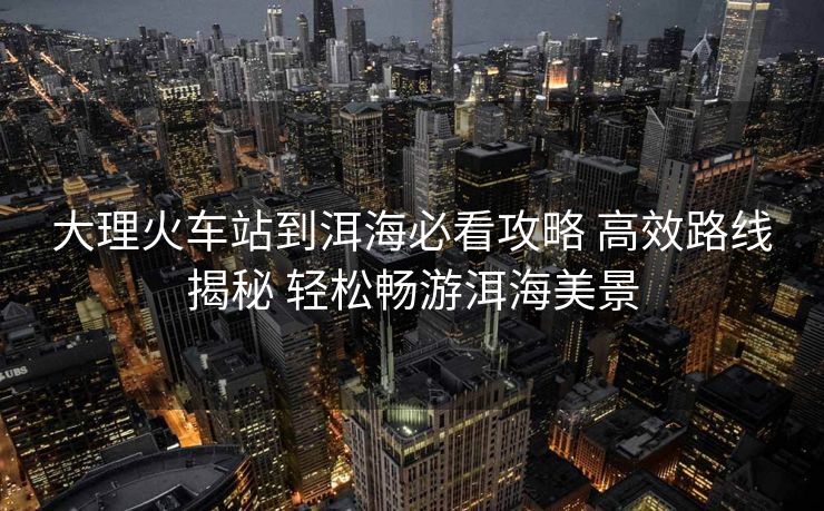 大理火車站到洱海必看攻略 高效路線揭秘 輕松暢游洱海美景 大理火車站到洱海必看攻略 高效路線揭秘 輕松暢游洱海美景