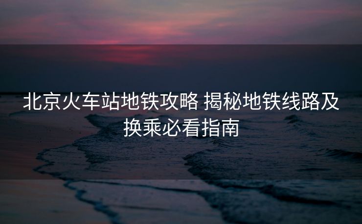 北京火車站地鐵攻略 揭秘地鐵線路及換乘必看指南