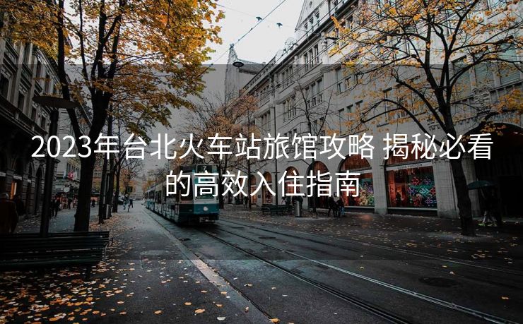 2023年臺北火車站旅館攻略 揭秘必看的高效入住指南