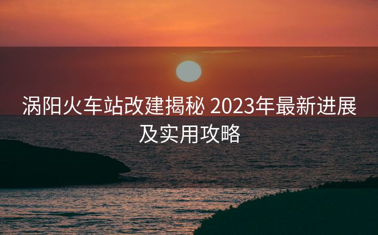 渦陽火車站改建揭秘 2023年最新進(jìn)展及實用攻略