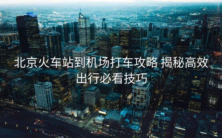 北京火車站到機(jī)場打車攻略 揭秘高效出行必看技巧
