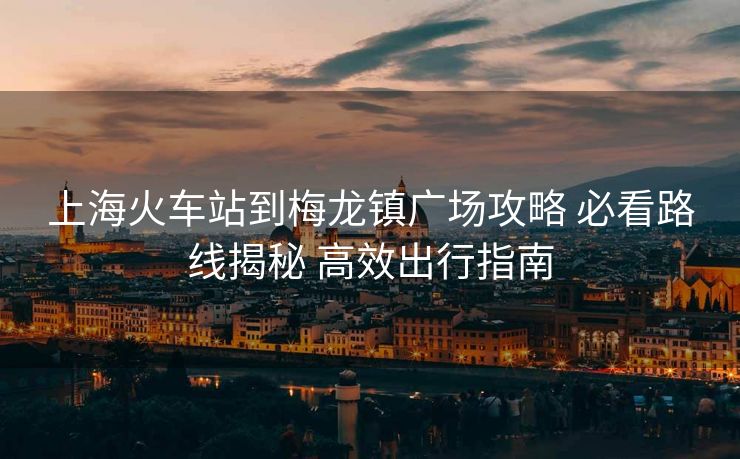 上?；疖?chē)站到梅龍鎮(zhèn)廣場(chǎng)攻略 必看路線揭秘 高效出行指南