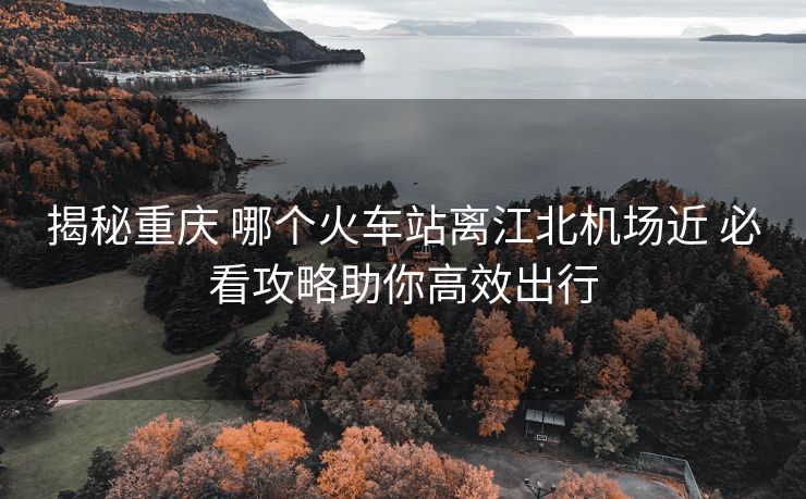 揭秘重慶 哪個火車站離江北機(jī)場近 必看攻略助你高效出行