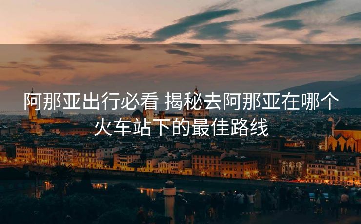 阿那亞出行必看 揭秘去阿那亞在哪個火車站下的最佳路線