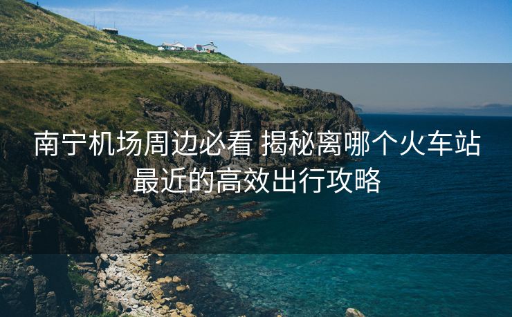 南寧機場周邊必看 揭秘離哪個火車站最近的高效出行攻略