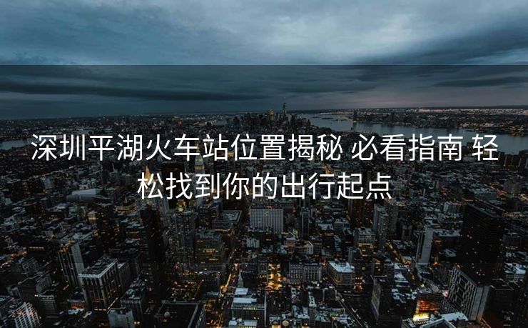 深圳平湖火車站位置揭秘 必看指南 輕松找到你的出行起點(diǎn)