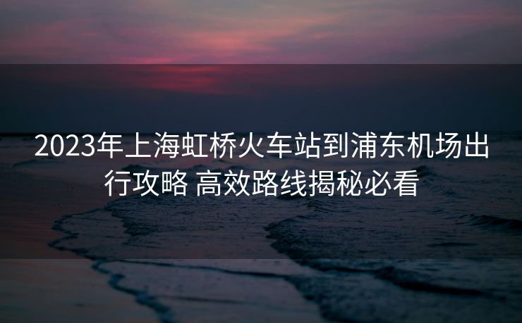 2023年上海虹橋火車站到浦東機(jī)場(chǎng)出行攻略 高效路線揭秘必看