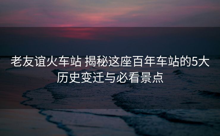 老友誼火車站 揭秘這座百年車站的5大歷史變遷與必看景點(diǎn)