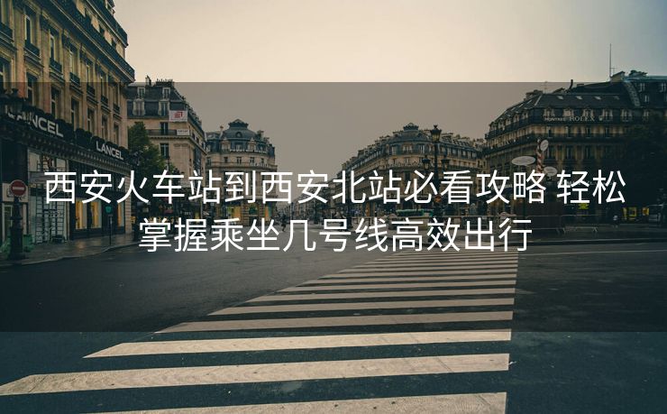 西安火車站到西安北站必看攻略 輕松掌握乘坐幾號(hào)線高效出行 西安火車站到西安北站必看攻略 輕松掌握乘坐幾號(hào)線高效出行