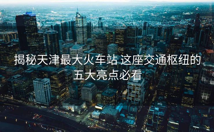 揭秘天津最大火車站 這座交通樞紐的五大亮點(diǎn)必看