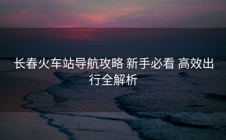 長春火車站導(dǎo)航攻略 新手必看 高效出行全解析