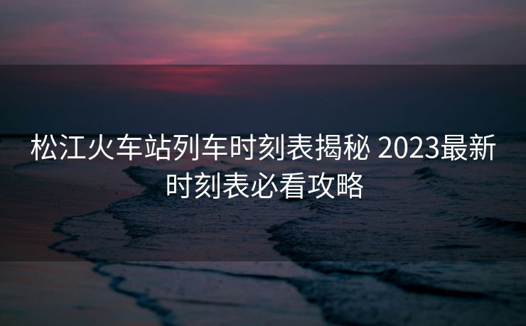松江火車站列車時(shí)刻表揭秘 2023最新時(shí)刻表必看攻略