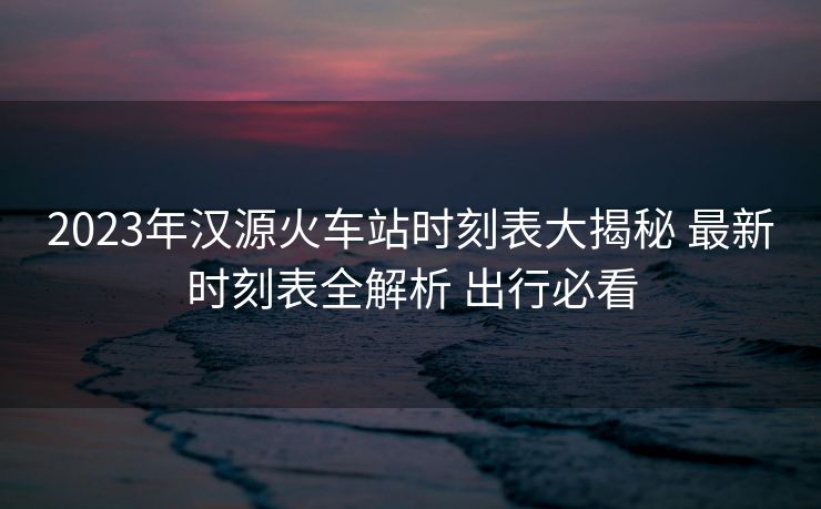 2023年漢源火車站時(shí)刻表大揭秘 最新時(shí)刻表全解析 出行必看