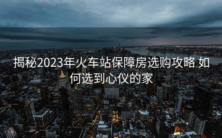 揭秘2023年火車站保障房選購攻略 如何選到心儀的家