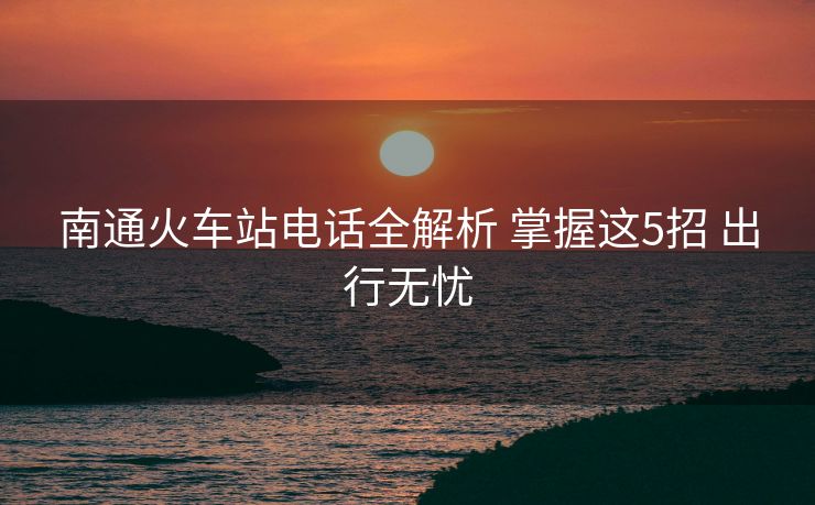 南通火車站電話全解析 掌握這5招 出行無憂