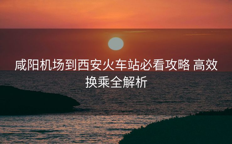 咸陽機(jī)場(chǎng)到西安火車站必看攻略 高效換乘全解析