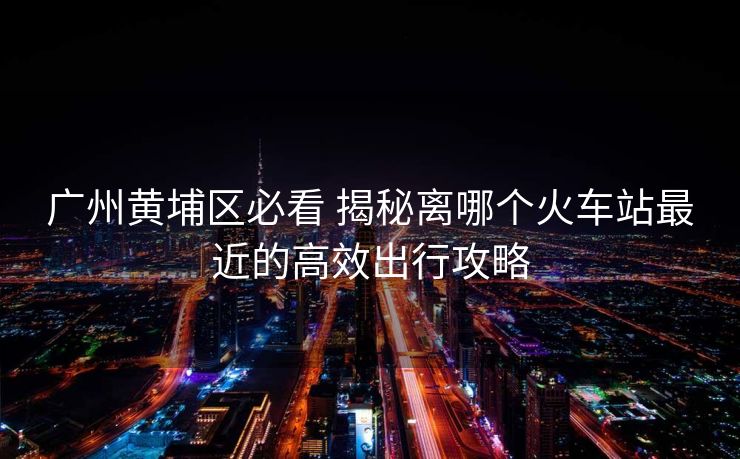 廣州黃埔區(qū)必看 揭秘離哪個火車站最近的高效出行攻略