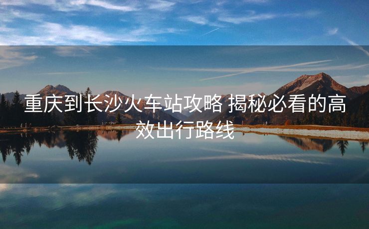 重慶到長(zhǎng)沙火車站攻略 揭秘必看的高效出行路線