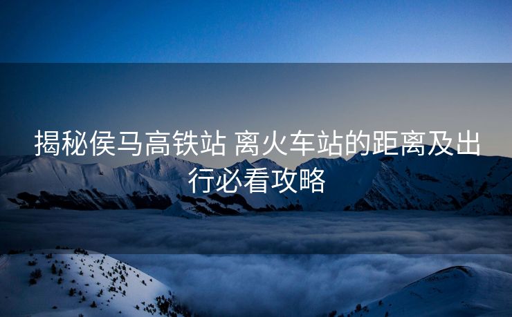 揭秘侯馬高鐵站 離火車(chē)站的距離及出行必看攻略