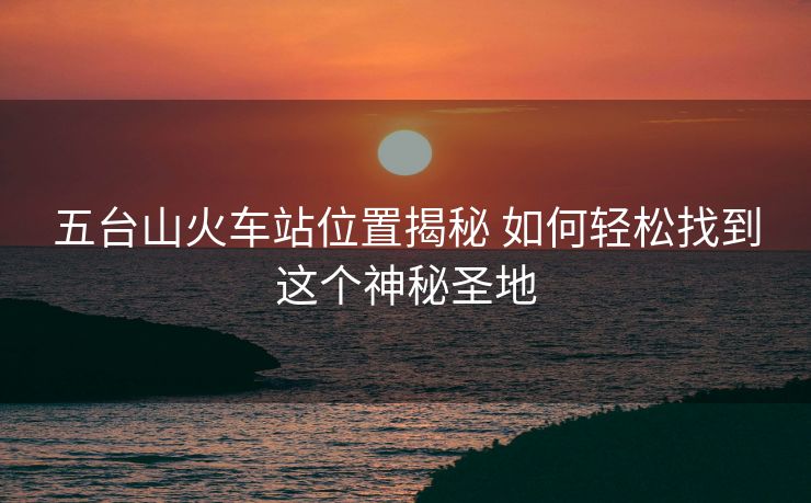 五臺山火車站位置揭秘 如何輕松找到這個神秘圣地